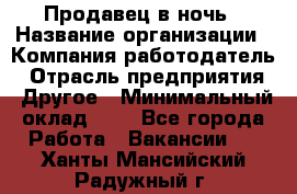 Продавец в ночь › Название организации ­ Компания-работодатель › Отрасль предприятия ­ Другое › Минимальный оклад ­ 1 - Все города Работа » Вакансии   . Ханты-Мансийский,Радужный г.